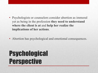 • Psychologists or counselors consider abortion as immoral
  yet as being in the profession they need to understand
  where the client is at and help her realize the
  implications of her actions.

• Abortion has psychological and emotional consequences.



Psychological
Perspective
 