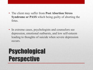 • The client may suffer from Post Abortion Stress
  Syndrome or PASS which being guilty of aborting the
  fetus.

• In extreme cases, psychologists and counselors see
  depression, emotional outbursts, and low self-esteem
  leading to thoughts of suicide when severe depression
  occurs.


Psychological
Perspective
 