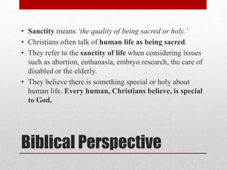 • Sanctity means „the quality of being sacred or holy.‟
• Christians often talk of human life as being sacred.
• They refer to the sanctity of life when considering issues
  such as abortion, euthanasia, embryo research, the care of
  disabled or the elderly.
• They believe there is something special or holy about
  human life. Every human, Christians believe, is special
  to God.




Biblical Perspective
 