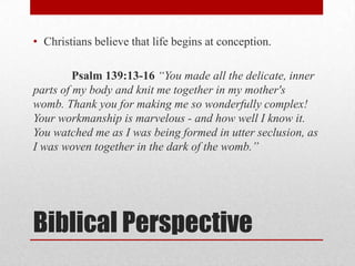 • Christians believe that life begins at conception.

         Psalm 139:13-16 “You made all the delicate, inner
parts of my body and knit me together in my mother's
womb. Thank you for making me so wonderfully complex!
Your workmanship is marvelous - and how well I know it.
You watched me as I was being formed in utter seclusion, as
I was woven together in the dark of the womb.”




Biblical Perspective
 