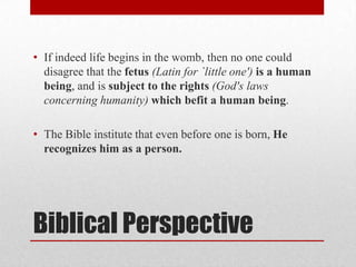 • If indeed life begins in the womb, then no one could
  disagree that the fetus (Latin for `little one') is a human
  being, and is subject to the rights (God's laws
  concerning humanity) which befit a human being.

• The Bible institute that even before one is born, He
  recognizes him as a person.




Biblical Perspective
 