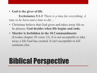 • God is the giver of life.
        Ecclesiastes 3:1-3 'There is a time for everything. A
time to be born and a time to die ...„
• Christians believe that God gives and takes away life as
  he pleases. God decides when life begins and ends.
• Murder is forbidden in the 10 Commandments
  (Exodus chapter 20 verse 13). It is not acceptable to take
  away a life God has created. It isn't acceptable to kill
  someone else.




Biblical Perspective
 
