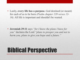 • Lastly, every life has a purpose. God destined (or meant)
  for each of us to be born (Psalm chapter 139 verses 13-
  16). All life is important and shouldn't be wasted.



• Jeremiah 29:11 says “for I know the plans I have for
  you” declares the Lord “plans to prosper you and not to
  harm you, plans to give you hope and a future.”




Biblical Perspective
 
