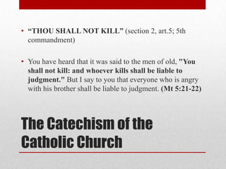 • “THOU SHALL NOT KILL” (section 2, art.5; 5th
  commandment)

• You have heard that it was said to the men of old, "You
  shall not kill: and whoever kills shall be liable to
  judgment." But I say to you that everyone who is angry
  with his brother shall be liable to judgment. (Mt 5:21-22)




The Catechism of the
Catholic Church
 