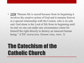 • 2258 “Human life is sacred because from its beginning it
  involves the creative action of God and it remains forever
  in a special relationship with the Creator, who is its sole
  end. God alone is the Lord of life from its beginning until
  its end: no one can under any circumstance claim for
  himself the right directly to destroy an innocent human
  being.” (CDF, instruction, Donum vitae, intro. 5)



The Catechism of the
Catholic Church
 