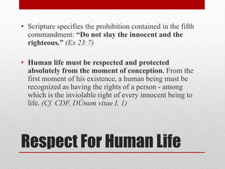 • Scripture specifies the prohibition contained in the fifth
  commandment: “Do not slay the innocent and the
  righteous.” (Ex 23:7)

• Human life must be respected and protected
  absolutely from the moment of conception. From the
  first moment of his existence, a human being must be
  recognized as having the rights of a person - among
  which is the inviolable right of every innocent being to
  life. (Cf. CDF, DÚnum vitae I, 1)




Respect For Human Life
 