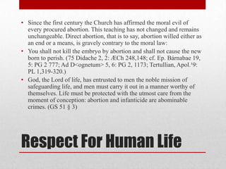 • Since the first century the Church has affirmed the moral evil of
  every procured abortion. This teaching has not changed and remains
  unchangeable. Direct abortion, that is to say, abortion willed either as
  an end or a means, is gravely contrary to the moral law:
• You shall not kill the embryo by abortion and shall not cause the new
  born to perish. (75 Didache 2, 2: ÆCh 248,148; cf. Ep. Bárnabae 19,
  5: PG 2 777; Ad D<ognetum> 5, 6: PG 2, 1173; Tertullian, Apol.¹9:
  PL 1,319-320.)
• God, the Lord of life, has entrusted to men the noble mission of
  safeguarding life, and men must carry it out in a manner worthy of
  themselves. Life must be protected with the utmost care from the
  moment of conception: abortion and infanticide are abominable
  crimes. (GS 51 § 3)




Respect For Human Life
 