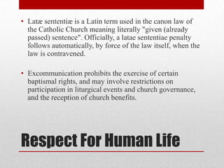 • Latæ sententiæ is a Latin term used in the canon law of
  the Catholic Church meaning literally "given (already
  passed) sentence". Officially, a latae sententiae penalty
  follows automatically, by force of the law itself, when the
  law is contravened.

• Excommunication prohibits the exercise of certain
  baptismal rights, and may involve restrictions on
  participation in liturgical events and church governance,
  and the reception of church benefits.




Respect For Human Life
 