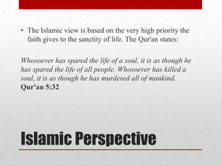 • The Islamic view is based on the very high priority the
  faith gives to the sanctity of life. The Qur'an states:

Whosoever has spared the life of a soul, it is as though he
has spared the life of all people. Whosoever has killed a
soul, it is as though he has murdered all of mankind.
Qur'an 5:32




Islamic Perspective
 