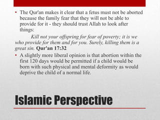 • The Qur'an makes it clear that a fetus must not be aborted
  because the family fear that they will not be able to
  provide for it - they should trust Allah to look after
  things:
        Kill not your offspring for fear of poverty; it is we
who provide for them and for you. Surely, killing them is a
great sin. Qur'an 17:32
• A slightly more liberal opinion is that abortion within the
  first 120 days would be permitted if a child would be
  born with such physical and mental deformity as would
  deprive the child of a normal life.




Islamic Perspective
 