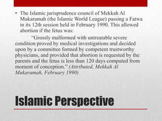 • The Islamic jurisprudence council of Mekkah Al
  Mukaramah (the Islamic World League) passing a Fatwa
  in its 12th session held in February 1990. This allowed
  abortion if the fetus was:
         “Grossly malformed with untreatable severe
condition proved by medical investigations and decided
upon by a committee formed by competent trustworthy
physicians, and provided that abortion is requested by the
parents and the fetus is less than 120 days computed from
moment of conception.” (Attributed, Mekkah Al
Mukaramah, February 1990)




Islamic Perspective
 