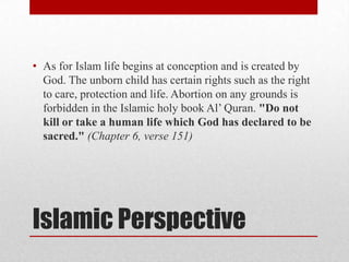 • As for Islam life begins at conception and is created by
  God. The unborn child has certain rights such as the right
  to care, protection and life. Abortion on any grounds is
  forbidden in the Islamic holy book Al’ Quran. "Do not
  kill or take a human life which God has declared to be
  sacred." (Chapter 6, verse 151)




Islamic Perspective
 