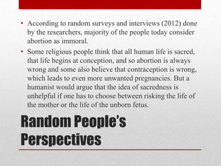 • According to random surveys and interviews (2012) done
  by the researchers, majority of the people today consider
  abortion as immoral.
• Some religious people think that all human life is sacred,
  that life begins at conception, and so abortion is always
  wrong and some also believe that contraception is wrong,
  which leads to even more unwanted pregnancies. But a
  humanist would argue that the idea of sacredness is
  unhelpful if one has to choose between risking the life of
  the mother or the life of the unborn fetus.

Random People’s
Perspectives
 