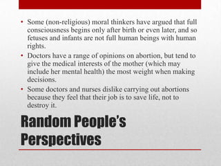• Some (non-religious) moral thinkers have argued that full
  consciousness begins only after birth or even later, and so
  fetuses and infants are not full human beings with human
  rights.
• Doctors have a range of opinions on abortion, but tend to
  give the medical interests of the mother (which may
  include her mental health) the most weight when making
  decisions.
• Some doctors and nurses dislike carrying out abortions
  because they feel that their job is to save life, not to
  destroy it.

Random People’s
Perspectives
 