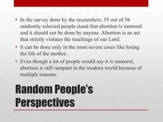 • In the survey done by the researchers, 55 out of 56
  randomly selected people stand that abortion is immoral
  and it should not be done by anyone. Abortion is an act
  that strictly violates the teachings of our Lord.
• It can be done only in the most severe cases like losing
  the life of the mother.
• Even though a lot of people would say it is immoral,
  abortion is still rampant in the modern world because of
  multiple reasons.


Random People’s
Perspectives
 