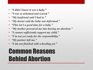 •   “I didn’t know it was a baby.”
•   “I was so ashamed and scared.”
•   “My boyfriend said I had to.”
•   “My doctor said the baby was deformed.”
•   “This isn’t a good time for a baby.”
•   “My mother pressured me into having an abortion.”
•   “I cannot sufficiently support my child.”
•   “I’m not yet ready for the responsibility.”
•   “My partner left me.”
•   “I am not finished with schooling yet.”


Common Reasons
Behind Abortion
 