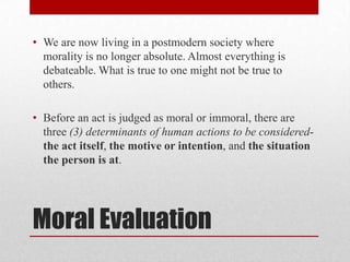 • We are now living in a postmodern society where
  morality is no longer absolute. Almost everything is
  debateable. What is true to one might not be true to
  others.

• Before an act is judged as moral or immoral, there are
  three (3) determinants of human actions to be considered-
  the act itself, the motive or intention, and the situation
  the person is at.




Moral Evaluation
 