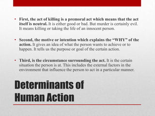 • First, the act of killing is a premoral act which means that the act
  itself is neutral. It is either good or bad. But murder is certainly evil.
  It means killing or taking the life of an innocent person.

• Second, the motive or intention which explains the “WHY” of the
  action. It gives an idea of what the person wants to achieve or to
  happen. It tells us the purpose or goal of the certain action.

• Third, is the circumstance surrounding the act. It is the certain
  situation the person is at. This includes the external factors in the
  environment that influence the person to act in a particular manner.



Determinants of
Human Action
 