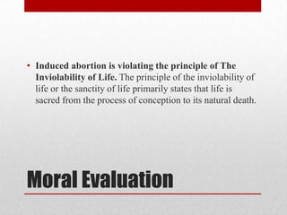 • Induced abortion is violating the principle of The
  Inviolability of Life. The principle of the inviolability of
  life or the sanctity of life primarily states that life is
  sacred from the process of conception to its natural death.




Moral Evaluation
 
