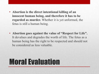 • Abortion is the direct intentional killing of an
  innocent human being, and therefore it has to be
  regarded as murder. Whether it is yet unformed, the
  fetus is still a human being.

• Abortion goes against the value of “Respect for Life”.
  It devalues and degrades the worth of life. The fetus as a
  human being has the right to be respected and should not
  be considered as less valuable.




Moral Evaluation
 