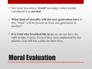 • Sex issue becomes a „trend‟ nowadays where people
  considered it as normal.

• What kind of morality will the next generation have if
  this “trend” will be passed on from one generation to
  another?

• It is God who breathed life in us; we do not have the
  right to take it away. Even if they were unplanned by the
  parents, God still has a plan for their lives.




Moral Evaluation
 