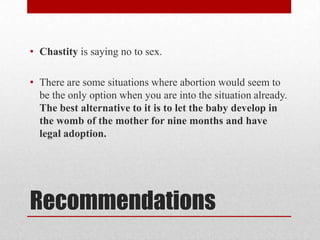 • Chastity is saying no to sex.

• There are some situations where abortion would seem to
  be the only option when you are into the situation already.
  The best alternative to it is to let the baby develop in
  the womb of the mother for nine months and have
  legal adoption.




Recommendations
 