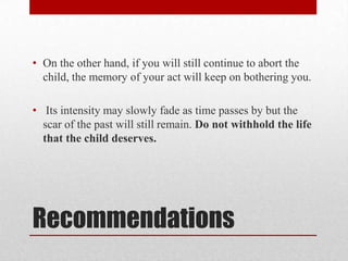 • On the other hand, if you will still continue to abort the
  child, the memory of your act will keep on bothering you.

• Its intensity may slowly fade as time passes by but the
  scar of the past will still remain. Do not withhold the life
  that the child deserves.




Recommendations
 