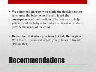 • We commend parents who made the decision not to
  terminate the baby, who bravely faced the
  consequences of their actions. The best way to help
  yourself and the baby is to find a livelihood to be able to
  provide the needs of the child.

• Remember that when you turn to God, He forgives.
  With that, He promised to help you in times of trouble
  (Psalm 46:1).




Recommendations
 