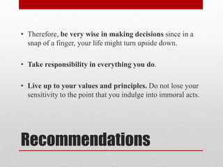 • Therefore, be very wise in making decisions since in a
  snap of a finger, your life might turn upside down.

• Take responsibility in everything you do.

• Live up to your values and principles. Do not lose your
  sensitivity to the point that you indulge into immoral acts.




Recommendations
 