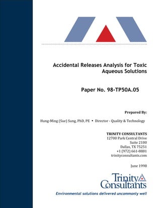 Environmental solutions delivered uncommonly well
Accidental Releases Analysis for Toxic
Aqueous Solutions
Paper No. 98-TP50A.05
Prepared By:
Hung-Ming (Sue) Sung, PhD, PE ▪ Director - Quality & Technology
TRINITY CONSULTANTS
12700 Park Central Drive
Suite 2100
Dallas, TX 75251
+1 (972) 661-8881
trinityconsultants.com
June 1998
 