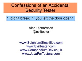 Confessions of an Accidental 
Security Tester 
"I didn't break in, you left the door open" 
Alan Richardson 
@eviltester 
www.SeleniumSimplified.com 
www.EvilTester.com 
www.CompendiumDev.co.uk 
www.JavaForTesters.com 
 
