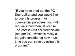 "If you have tried out the PC
Decrapifier and you would like
to use this program for
commercial purposes, you will
require a commercial license.
The cost is $20 per "technician"
(not per PC), which is really a
bargain considering how much
time you can save by using this
program."
 