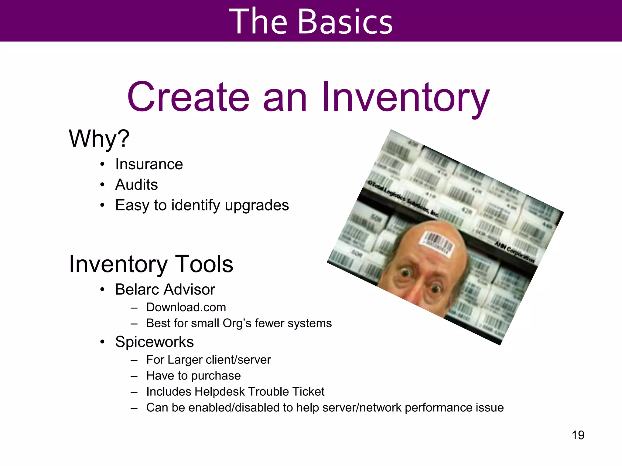Create an Inventory
Why?
• Insurance
• Audits
• Easy to identify upgrades
Inventory Tools
• Belarc Advisor
– Download.com
– Best for small Org’s fewer systems
• Spiceworks
– For Larger client/server
– Have to purchase
– Includes Helpdesk Trouble Ticket
– Can be enabled/disabled to help server/network performance issue
19
The Basics
 