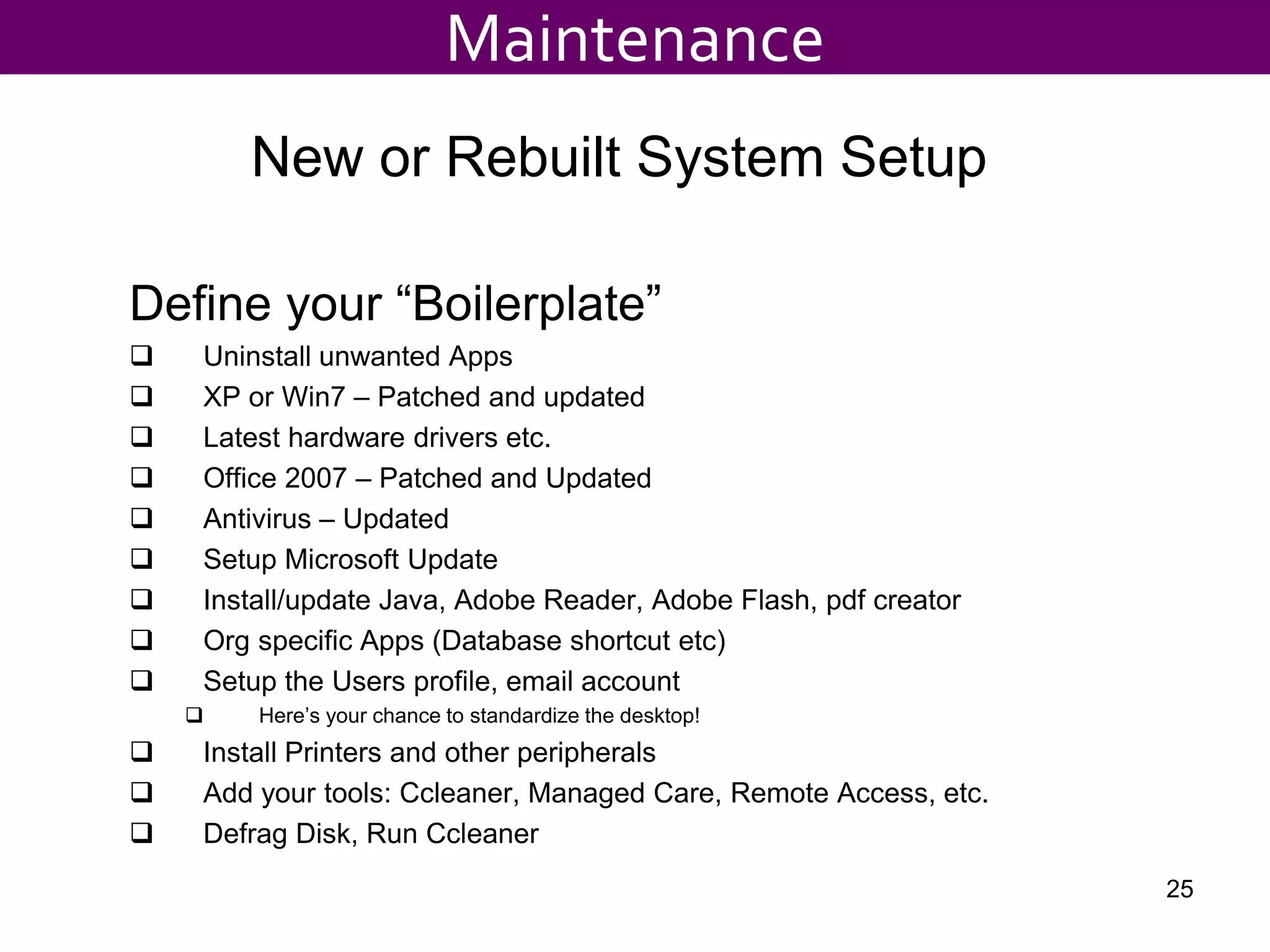 New or Rebuilt System Setup
Define your “Boilerplate”
 Uninstall unwanted Apps
 XP or Win7 – Patched and updated
 Latest hardware drivers etc.
 Office 2007 – Patched and Updated
 Antivirus – Updated
 Setup Microsoft Update
 Install/update Java, Adobe Reader, Adobe Flash, pdf creator
 Org specific Apps (Database shortcut etc)
 Setup the Users profile, email account
 Here’s your chance to standardize the desktop!
 Install Printers and other peripherals
 Add your tools: Ccleaner, Managed Care, Remote Access, etc.
 Defrag Disk, Run Ccleaner
25
Maintenance
 