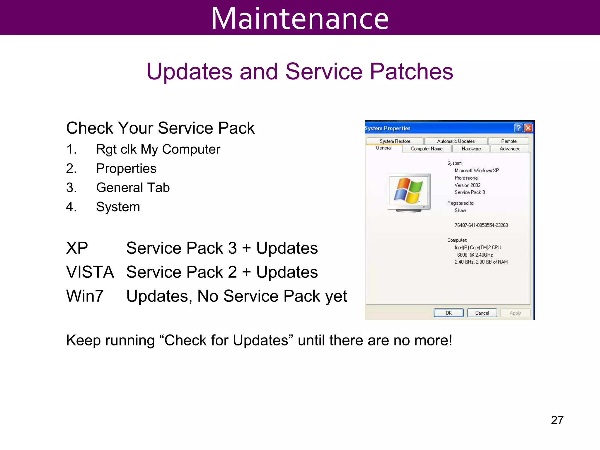 Updates and Service Patches
Check Your Service Pack
1. Rgt clk My Computer
2. Properties
3. General Tab
4. System
XP Service Pack 3 + Updates
VISTA Service Pack 2 + Updates
Win7 Updates, No Service Pack yet
Keep running “Check for Updates” until there are no more!
27
Maintenance
 