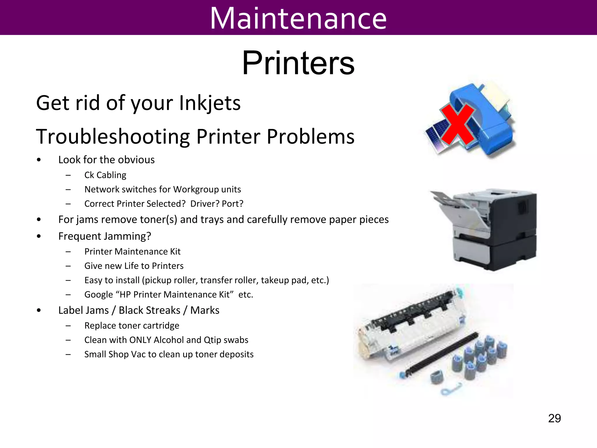 Printers
Get rid of your Inkjets
Troubleshooting Printer Problems
• Look for the obvious
– Ck Cabling
– Network switches for Workgroup units
– Correct Printer Selected? Driver? Port?
• For jams remove toner(s) and trays and carefully remove paper pieces
• Frequent Jamming?
– Printer Maintenance Kit
– Give new Life to Printers
– Easy to install (pickup roller, transfer roller, takeup pad, etc.)
– Google “HP Printer Maintenance Kit” etc.
• Label Jams / Black Streaks / Marks
– Replace toner cartridge
– Clean with ONLY Alcohol and Qtip swabs
– Small Shop Vac to clean up toner deposits
Maintenance
29
 