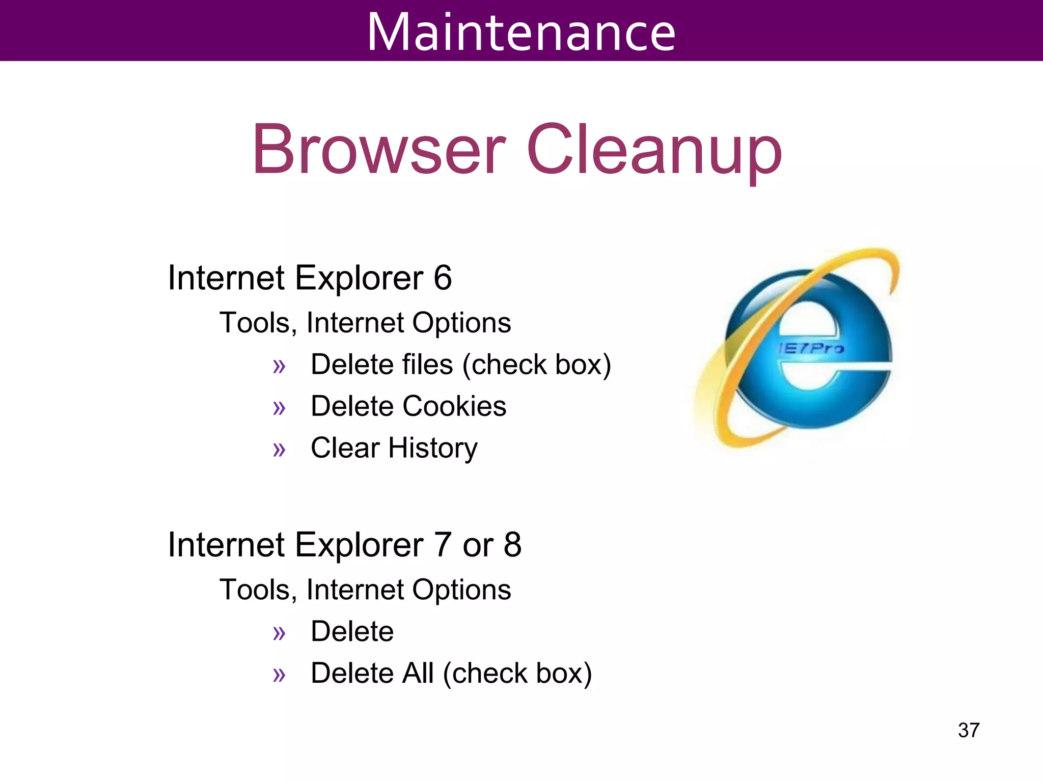 Browser Cleanup
Internet Explorer 6
Tools, Internet Options
» Delete files (check box)
» Delete Cookies
» Clear History
Internet Explorer 7 or 8
Tools, Internet Options
» Delete
» Delete All (check box)
37
Maintenance
 