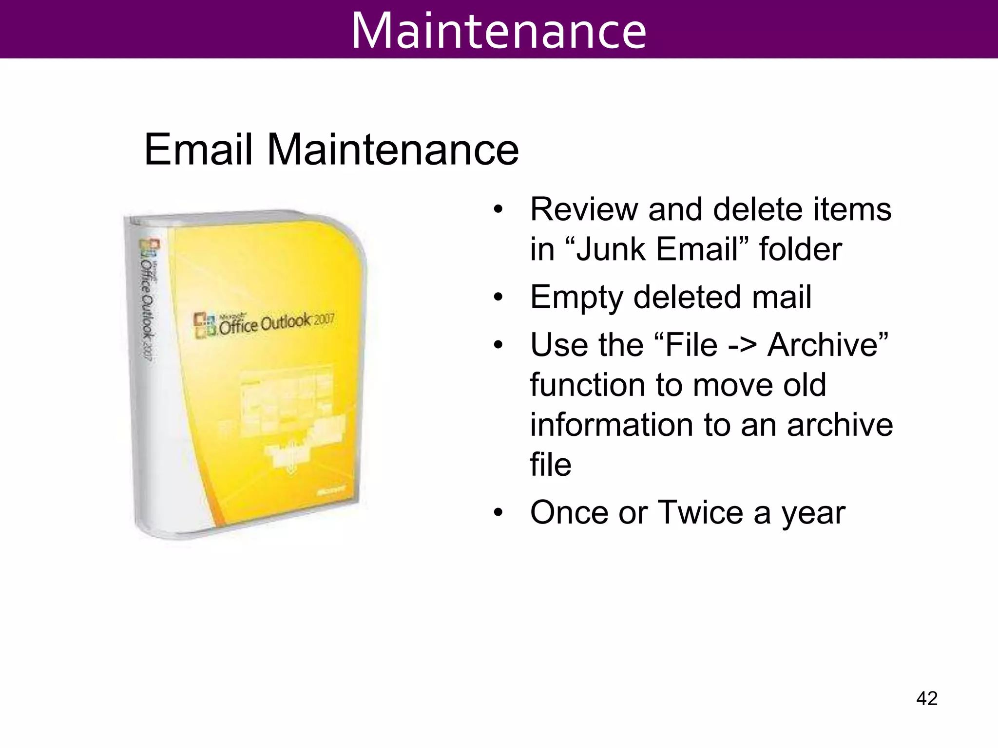 • Review and delete items
in “Junk Email” folder
• Empty deleted mail
• Use the “File -> Archive”
function to move old
information to an archive
file
• Once or Twice a year
Email Maintenance
Maintenance
42
 