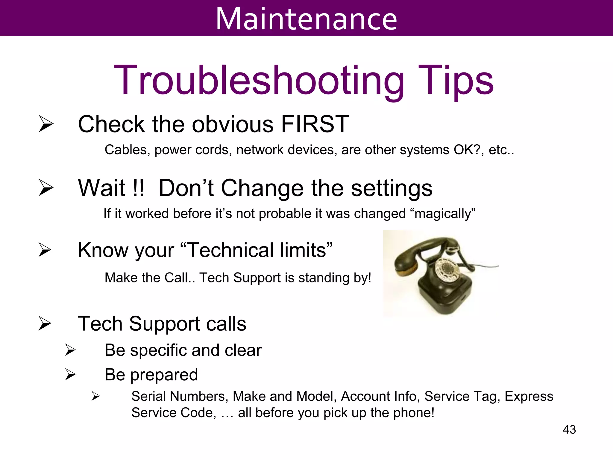 Troubleshooting Tips
 Check the obvious FIRST
Cables, power cords, network devices, are other systems OK?, etc..
 Wait !! Don’t Change the settings
If it worked before it’s not probable it was changed “magically”
 Know your “Technical limits”
Make the Call.. Tech Support is standing by!
 Tech Support calls
 Be specific and clear
 Be prepared
 Serial Numbers, Make and Model, Account Info, Service Tag, Express
Service Code, … all before you pick up the phone!
43
Maintenance
 