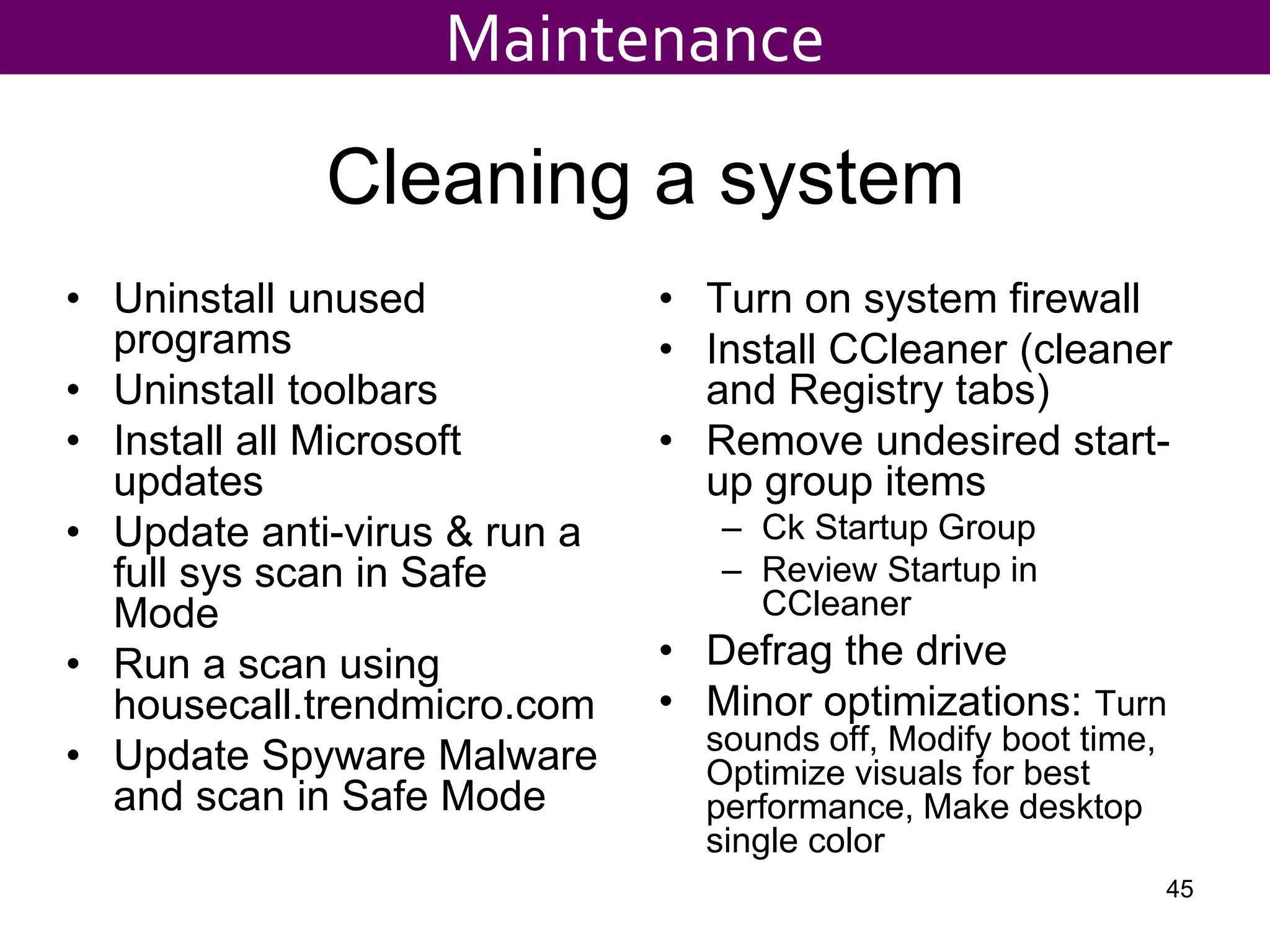 Cleaning a system
• Uninstall unused
programs
• Uninstall toolbars
• Install all Microsoft
updates
• Update anti-virus & run a
full sys scan in Safe
Mode
• Run a scan using
housecall.trendmicro.com
• Update Spyware Malware
and scan in Safe Mode
• Turn on system firewall
• Install CCleaner (cleaner
and Registry tabs)
• Remove undesired start-
up group items
– Ck Startup Group
– Review Startup in
CCleaner
• Defrag the drive
• Minor optimizations: Turn
sounds off, Modify boot time,
Optimize visuals for best
performance, Make desktop
single color
Maintenance
45
 