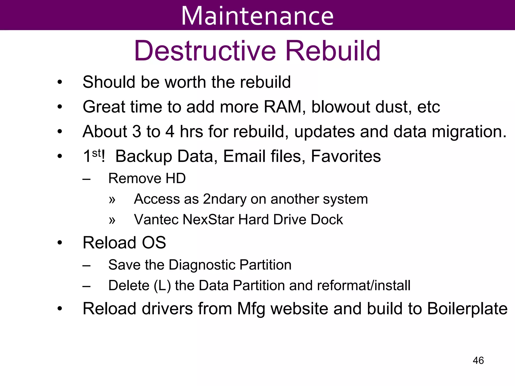Destructive Rebuild
• Should be worth the rebuild
• Great time to add more RAM, blowout dust, etc
• About 3 to 4 hrs for rebuild, updates and data migration.
• 1st! Backup Data, Email files, Favorites
– Remove HD
» Access as 2ndary on another system
» Vantec NexStar Hard Drive Dock
• Reload OS
– Save the Diagnostic Partition
– Delete (L) the Data Partition and reformat/install
• Reload drivers from Mfg website and build to Boilerplate
46
Maintenance
 