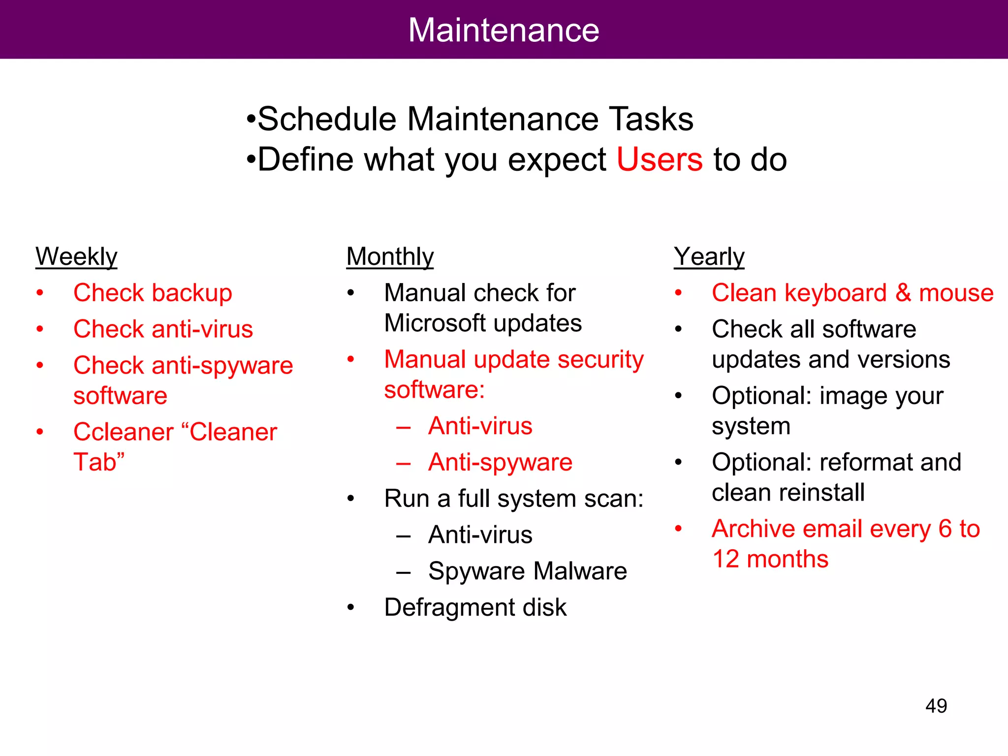 Maintenance
Weekly
• Check backup
• Check anti-virus
• Check anti-spyware
software
• Ccleaner “Cleaner
Tab”
Monthly
• Manual check for
Microsoft updates
• Manual update security
software:
– Anti-virus
– Anti-spyware
• Run a full system scan:
– Anti-virus
– Spyware Malware
• Defragment disk
Yearly
• Clean keyboard & mouse
• Check all software
updates and versions
• Optional: image your
system
• Optional: reformat and
clean reinstall
• Archive email every 6 to
12 months
•Schedule Maintenance Tasks
•Define what you expect Users to do
49
 
