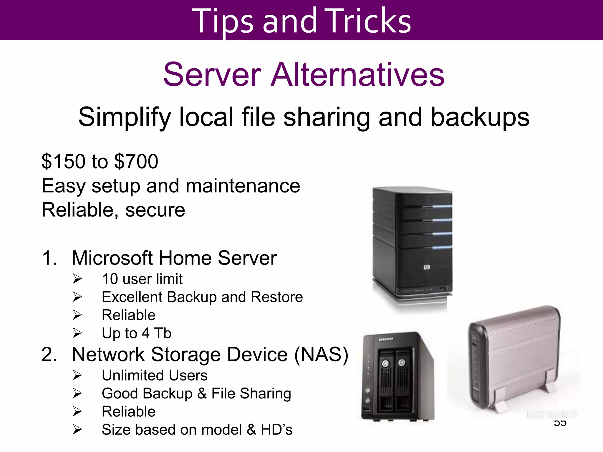 Server Alternatives
Simplify local file sharing and backups
55
$150 to $700
Easy setup and maintenance
Reliable, secure
1. Microsoft Home Server
 10 user limit
 Excellent Backup and Restore
 Reliable
 Up to 4 Tb
2. Network Storage Device (NAS)
 Unlimited Users
 Good Backup & File Sharing
 Reliable
 Size based on model & HD’s
Tips andTricks
 