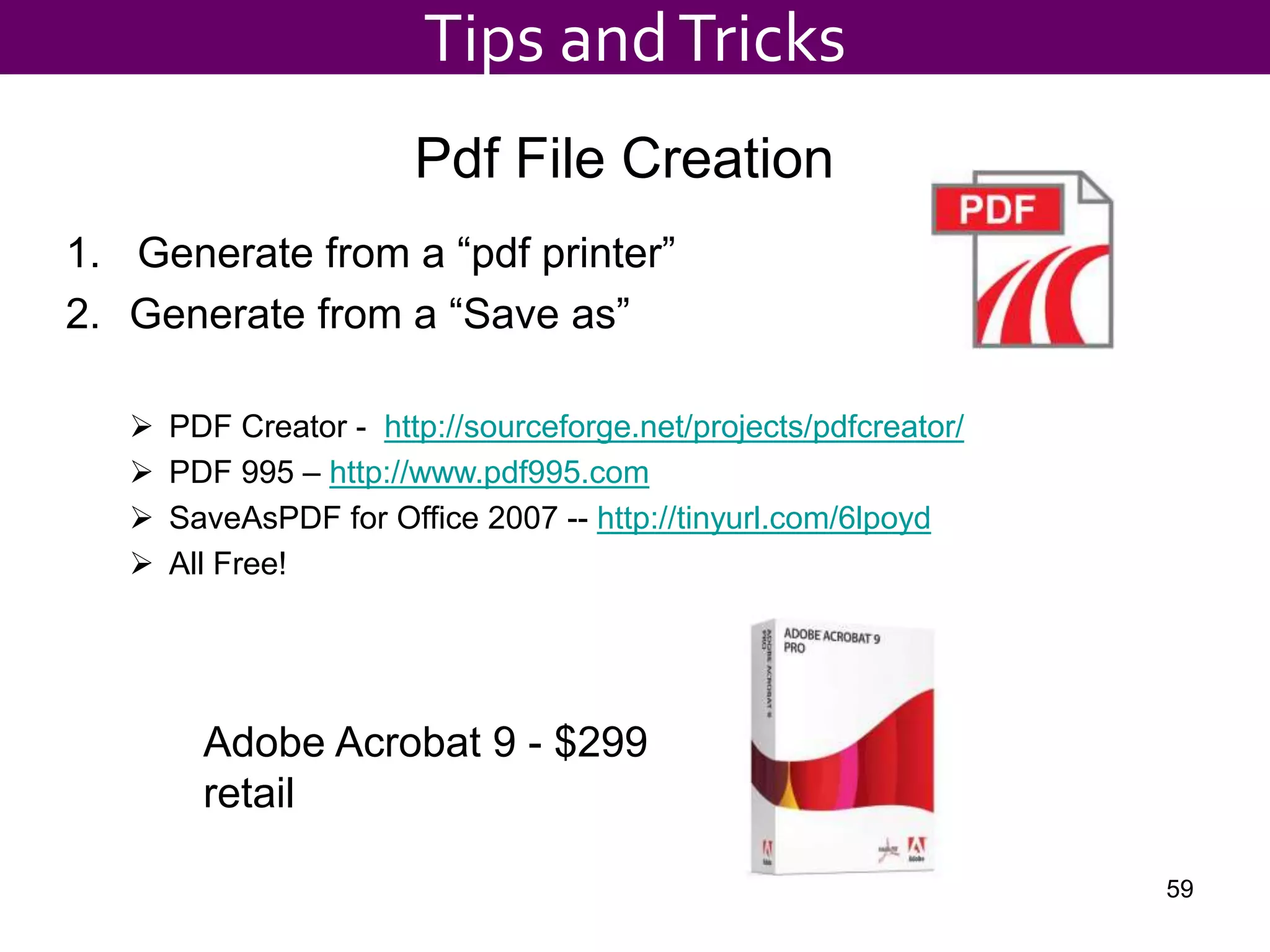 Adobe Acrobat 9 - $299
retail
Pdf File Creation
1. Generate from a “pdf printer”
2. Generate from a “Save as”
 PDF Creator - http://sourceforge.net/projects/pdfcreator/
 PDF 995 – http://www.pdf995.com
 SaveAsPDF for Office 2007 -- http://tinyurl.com/6lpoyd
 All Free!
Tips andTricks
59
 