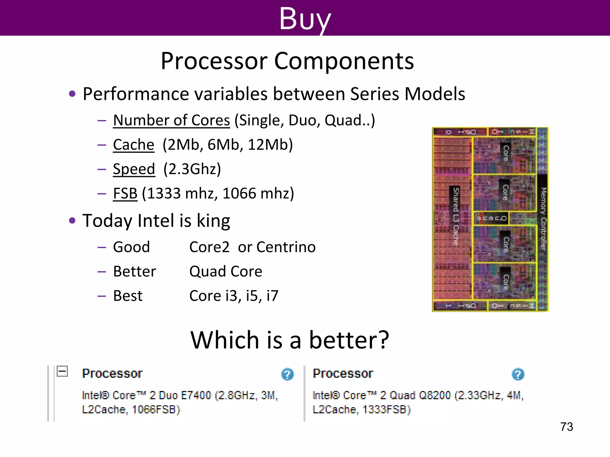 Processor Components
• Performance variables between Series Models
– Number of Cores (Single, Duo, Quad..)
– Cache (2Mb, 6Mb, 12Mb)
– Speed (2.3Ghz)
– FSB (1333 mhz, 1066 mhz)
• Today Intel is king
– Good Core2 or Centrino
– Better Quad Core
– Best Core i3, i5, i7
Buy
Which is a better?
73
 