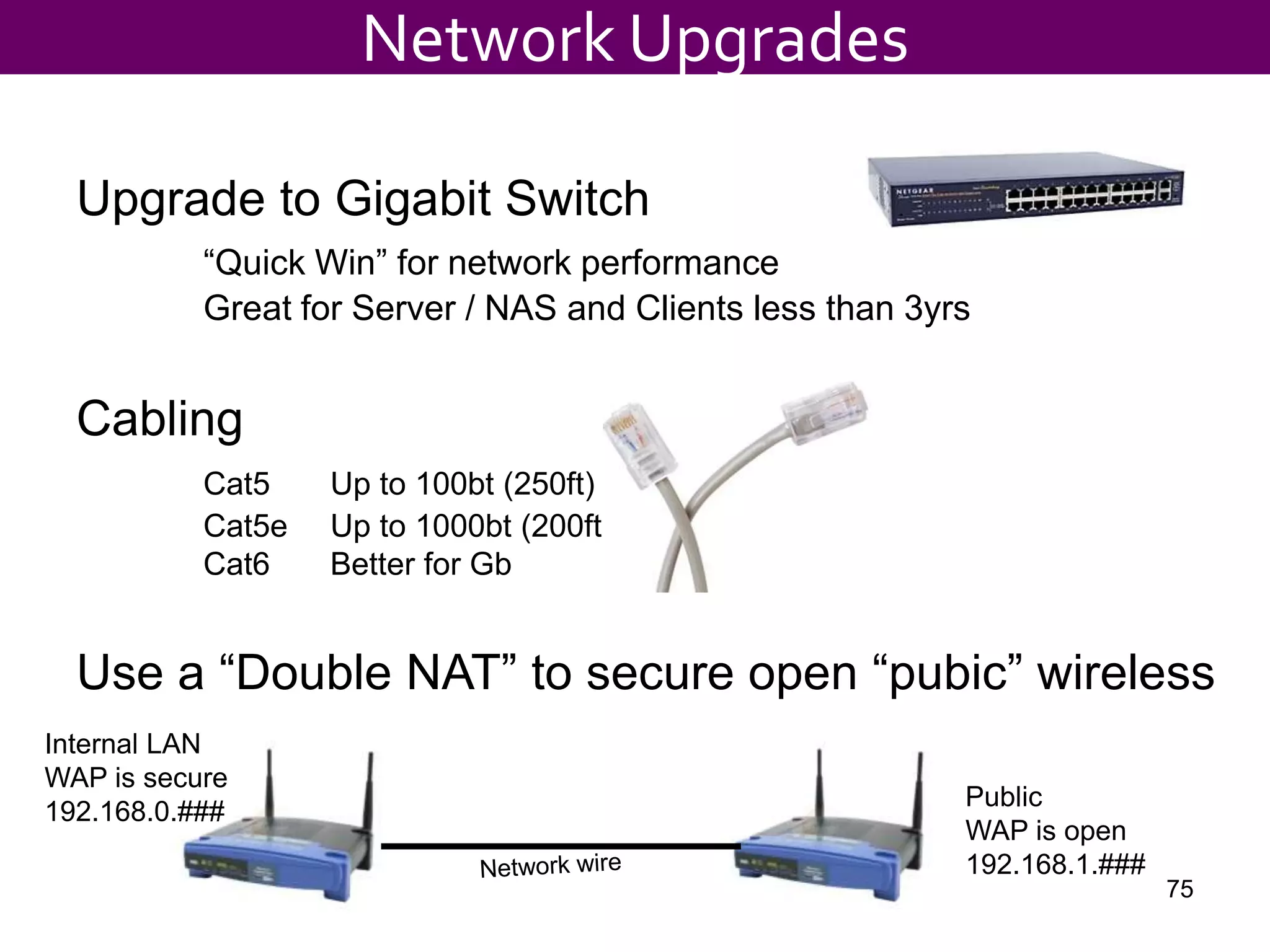 Upgrade to Gigabit Switch
“Quick Win” for network performance
Great for Server / NAS and Clients less than 3yrs
Cabling
Cat5 Up to 100bt (250ft)
Cat5e Up to 1000bt (200ft)
Cat6 Better for Gb
Use a “Double NAT” to secure open “pubic” wireless
Network Upgrades
Internal LAN
WAP is secure
192.168.0.###
Public
WAP is open
192.168.1.###
75
 