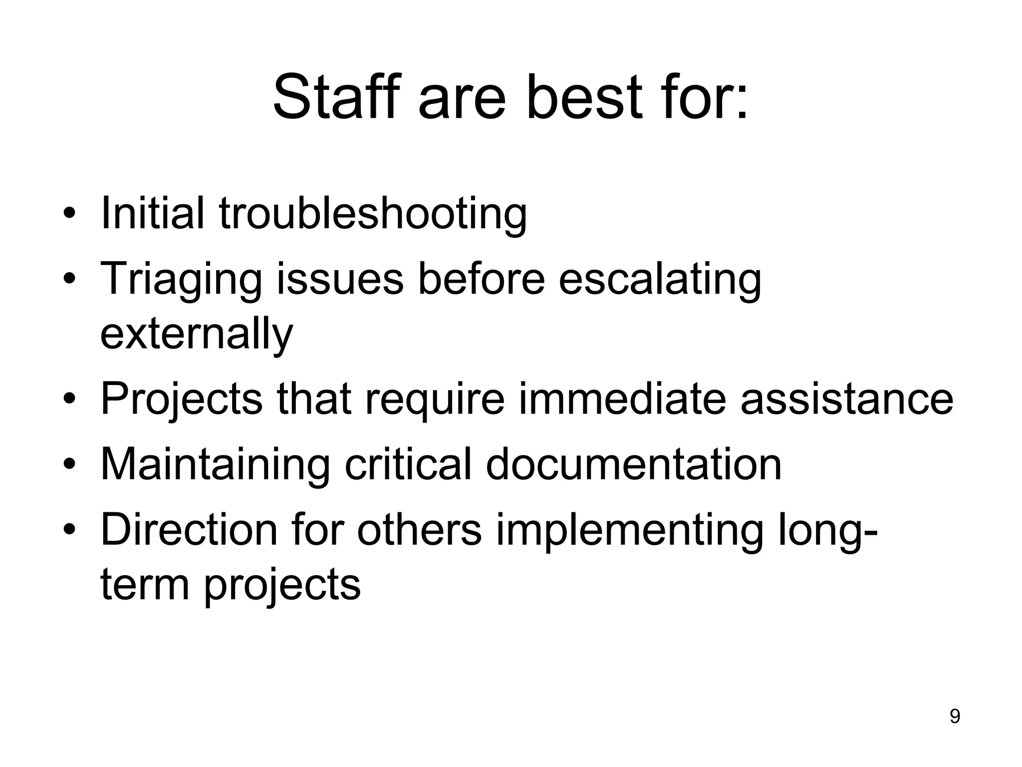 Staff are best for:
• Initial troubleshooting
• Triaging issues before escalating
externally
• Projects that require immediate assistance
• Maintaining critical documentation
• Direction for others implementing long-
term projects
9
 