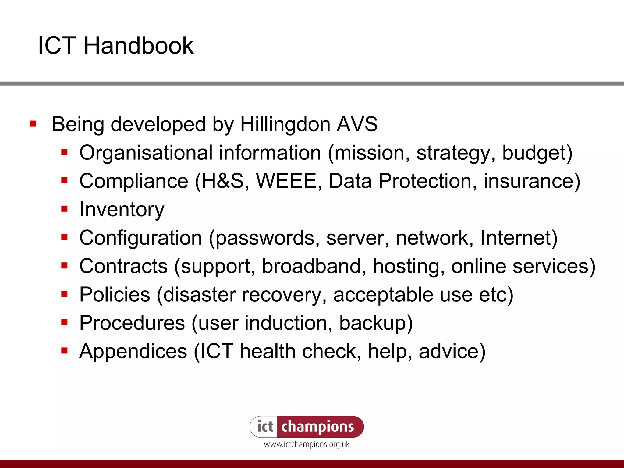 ICT Handbook Being developed by Hillingdon AVS Organisational information (mission, strategy, budget) Compliance (H&S, WEEE, Data Protection, insurance) Inventory Configuration (passwords, server, network, Internet) Contracts (support, broadband, hosting, online services) Policies (disaster recovery, acceptable use etc) Procedures (user induction, backup) Appendices (ICT health check, help, advice) 