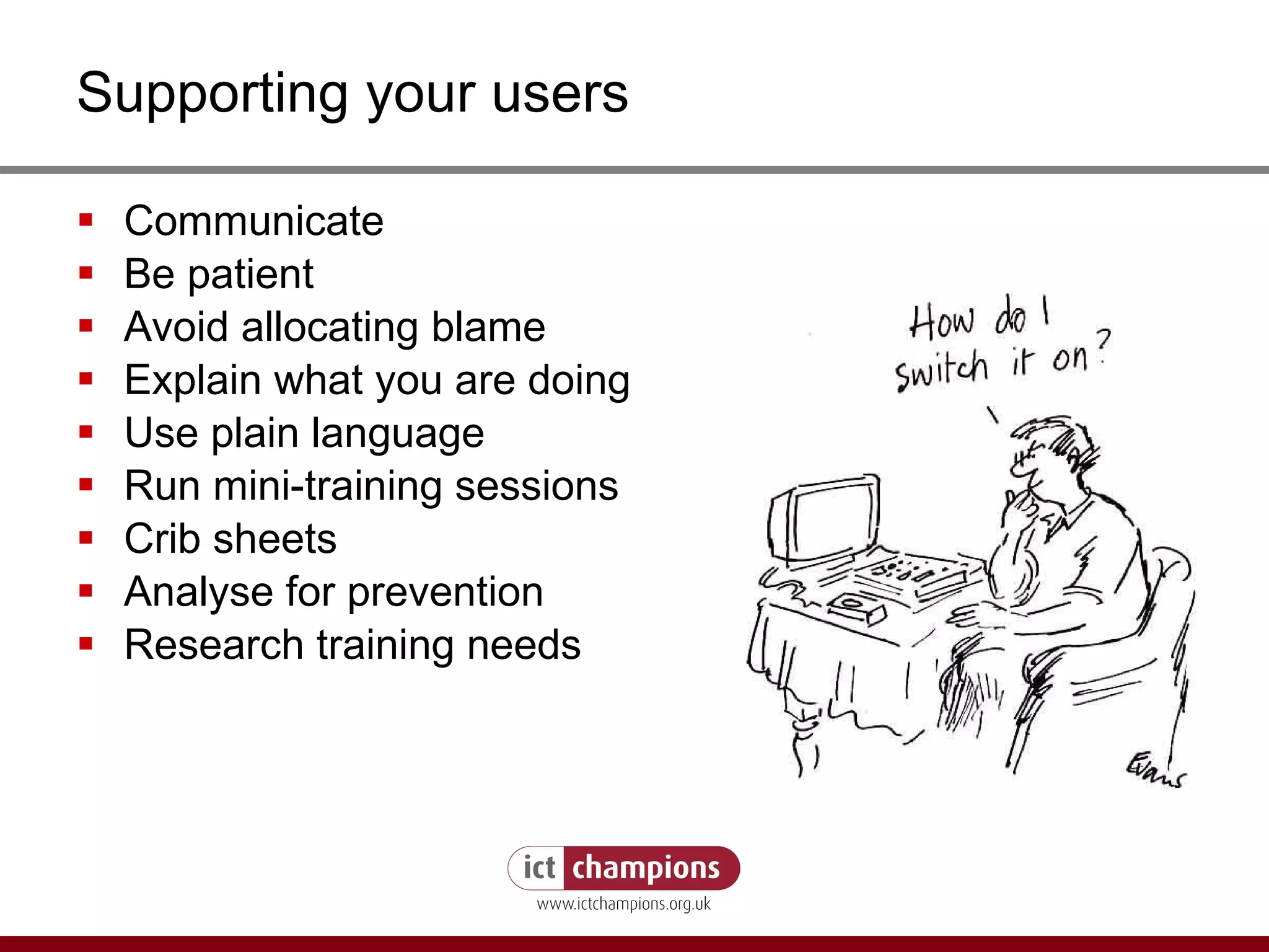 Supporting your users Communicate Be patient Avoid allocating blame Explain what you are doing Use plain language Run mini-training sessions Crib sheets Analyse for prevention Research training needs 