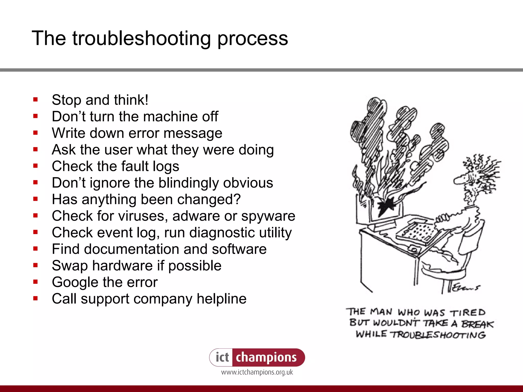 The troubleshooting process Stop and think! Don’t turn the machine off Write down error message Ask the user what they were doing Check the fault logs Don’t ignore the blindingly obvious Has anything been changed? Check for viruses, adware or spyware Check event log, run diagnostic utility Find documentation and software Swap hardware if possible Google the error Call support company helpline 